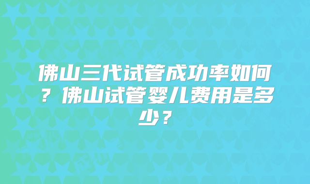 佛山三代试管成功率如何？佛山试管婴儿费用是多少？