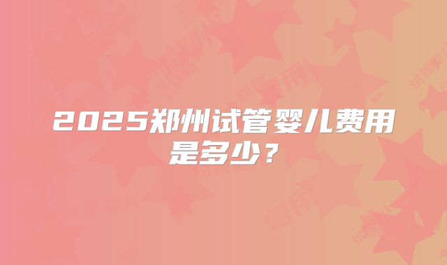 2025郑州试管婴儿费用是多少？