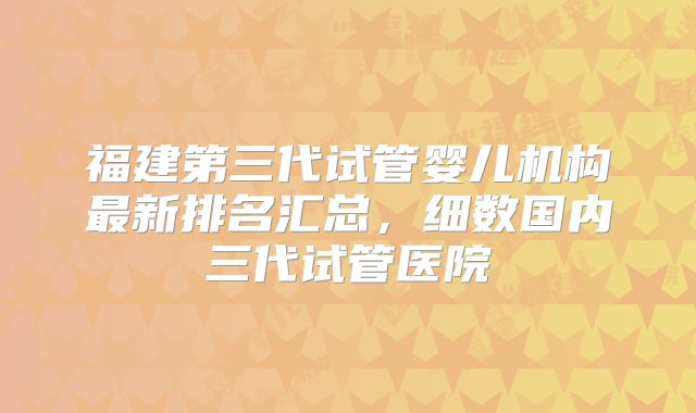 福建第三代试管婴儿机构最新排名汇总,细数国内三代试管医院