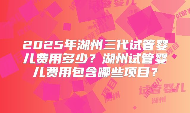 2025年湖州三代试管婴儿费用多少？湖州试管婴儿费用包含哪些项目？