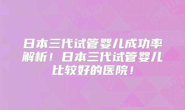 日本三代试管婴儿成功率解析!日本三代试管婴儿比较好的医院!