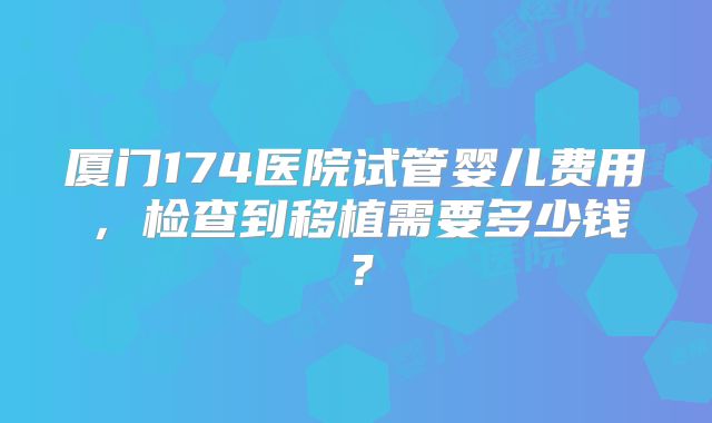 厦门174医院试管婴儿费用,检查到移植需要多少钱?