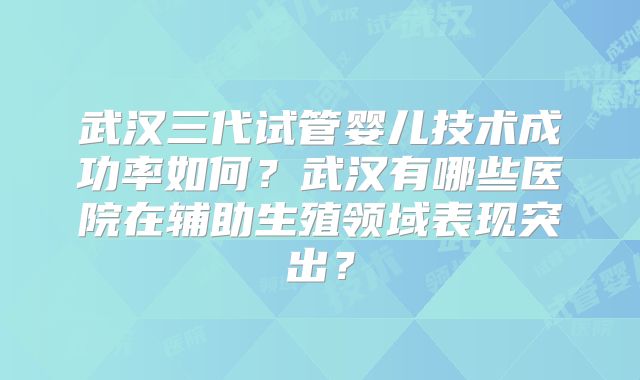 武汉三代试管婴儿技术成功率如何?武汉有哪些医院在辅助生殖领域表现突出?