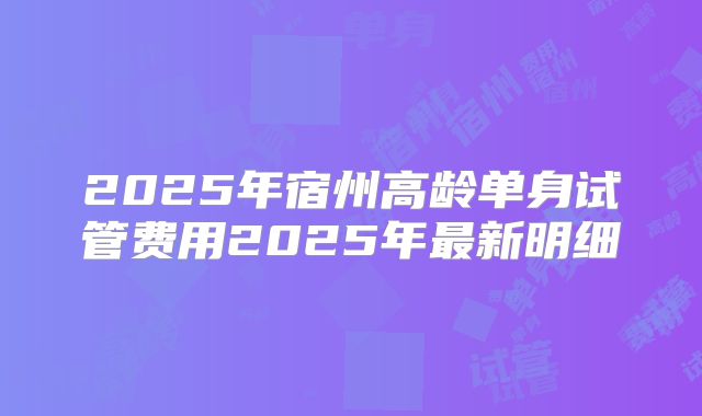 2025年宿州高龄单身试管费用2025年最新明细
