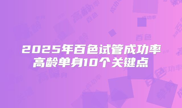 2025年百色试管成功率高龄单身10个关键点