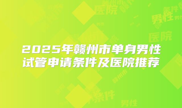 2025年赣州市单身男性试管申请条件及医院推荐