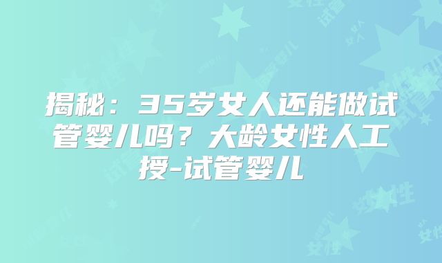 揭秘：35岁女人还能做试管婴儿吗？大龄女性人工授-试管婴儿