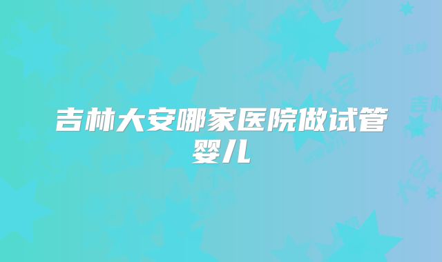 吉林大安哪家医院做试管婴儿