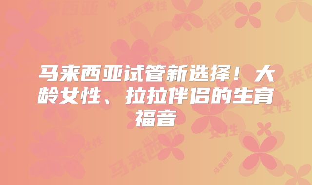 马来西亚试管新选择!大龄女性、拉拉伴侣的生育福音