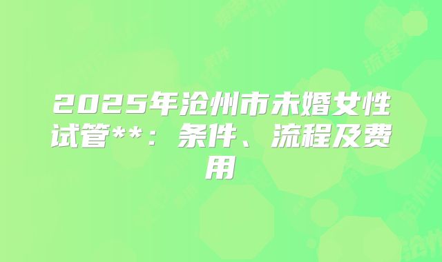 2025年沧州市未婚女性试管**：条件、流程及费用