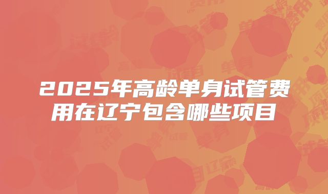 2025年高龄单身试管费用在辽宁包含哪些项目