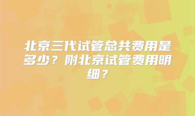 北京三代试管总共费用是多少?附北京试管费用明细?