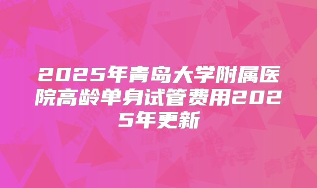 2025年青岛大学附属医院高龄单身试管费用2025年更新