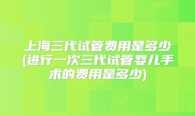 上海三代试管费用是多少(进行一次三代试管婴儿手术的费用是多少)