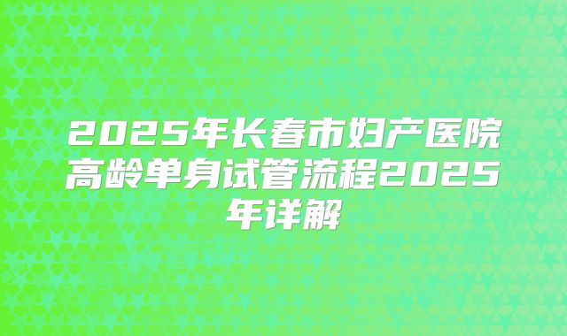 2025年长春市妇产医院高龄单身试管流程2025年详解