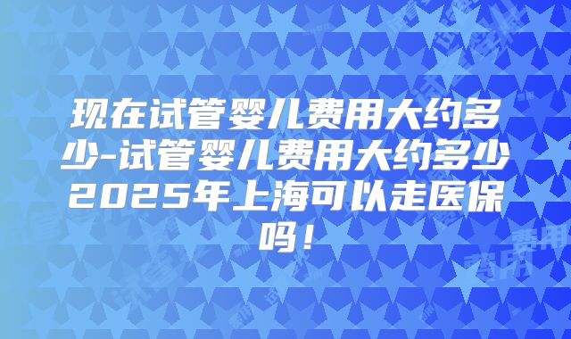 现在试管婴儿费用大约多少-试管婴儿费用大约多少2025年上海可以走医保吗!