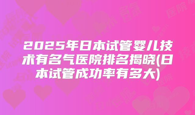 2025年日本试管婴儿技术有名气医院排名揭晓(日本试管成功率有多大)