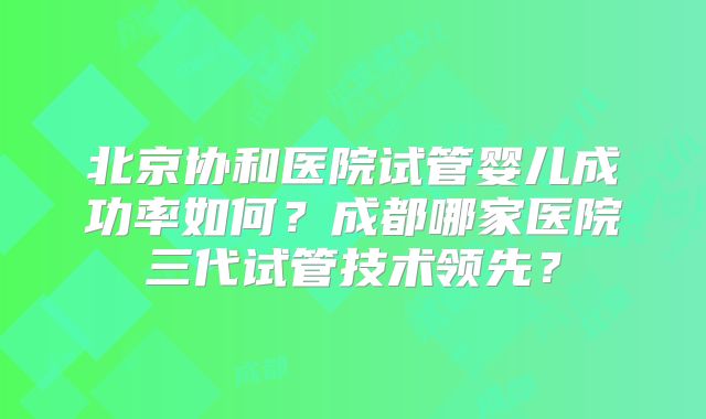 北京协和医院试管婴儿成功率如何？成都哪家医院三代试管技术领先？