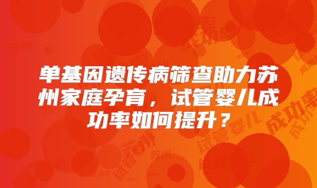 单基因遗传病筛查助力苏州家庭孕育,试管婴儿成功率如何提升?