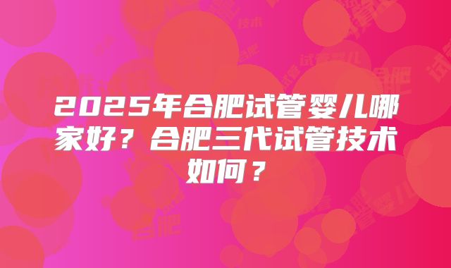 2025年合肥试管婴儿哪家好?合肥三代试管技术如何?