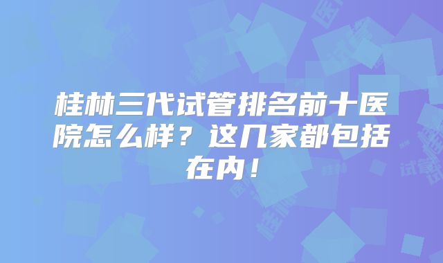 桂林三代试管排名前十医院怎么样？这几家都包括在内！