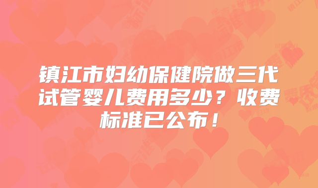 镇江市妇幼保健院做三代试管婴儿费用多少？收费标准已公布！