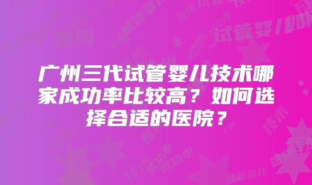 广州三代试管婴儿技术哪家成功率比较高?如何选择合适的医院?
