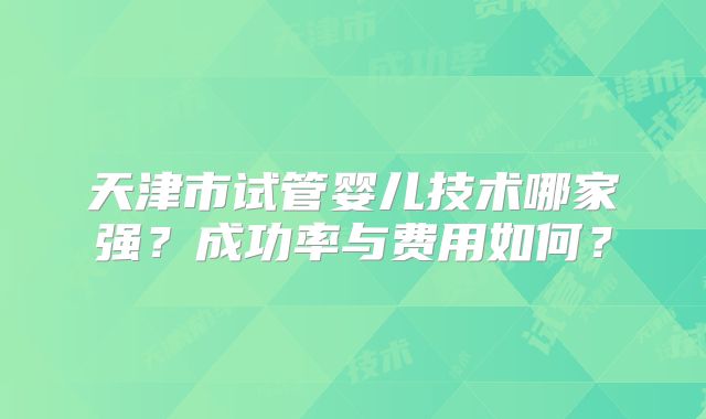 天津市试管婴儿技术哪家强?成功率与费用如何?