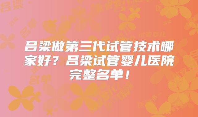 吕梁做第三代试管技术哪家好？吕梁试管婴儿医院完整名单！