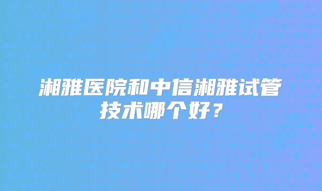 湘雅医院和中信湘雅试管技术哪个好?