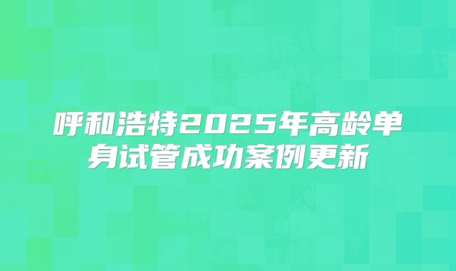 呼和浩特2025年高龄单身试管成功案例更新