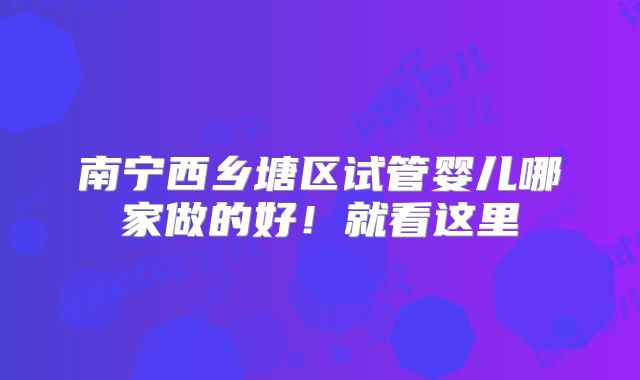 南宁西乡塘区试管婴儿哪家做的好!就看这里