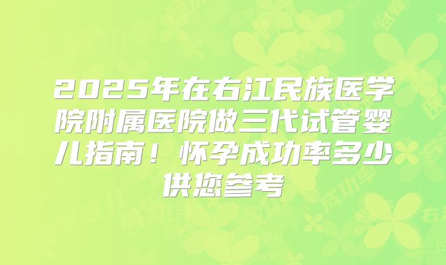 2025年在右江民族医学院附属医院做三代试管婴儿指南！怀孕成功率多少供您参考