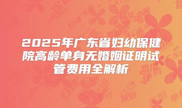 2025年广东省妇幼保健院高龄单身无婚姻证明试管费用全解析