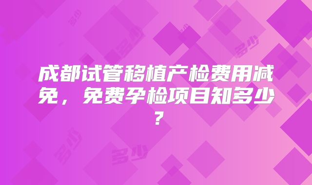 成都试管移植产检费用减免,免费孕检项目知多少?