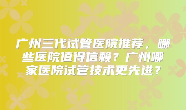 广州三代试管医院推荐，哪些医院值得信赖？广州哪家医院试管技术更先进？