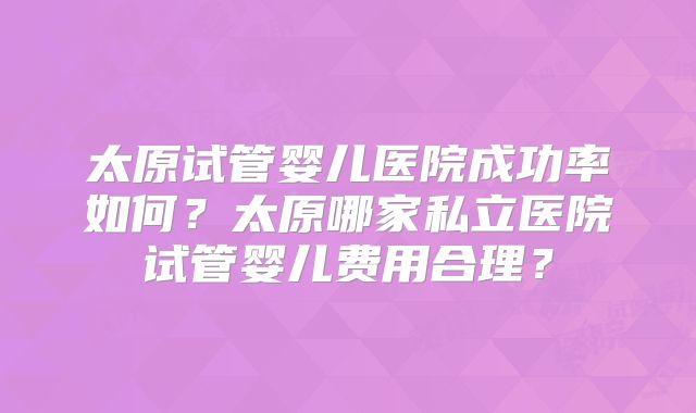 太原试管婴儿医院成功率如何?太原哪家私立医院试管婴儿费用合理?