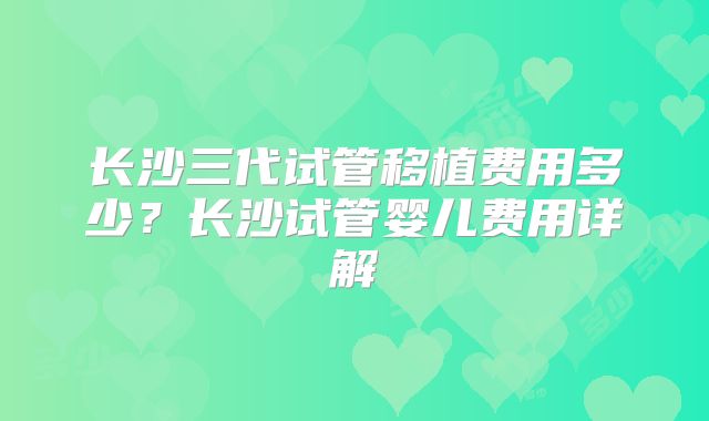 长沙三代试管移植费用多少?长沙试管婴儿费用详解