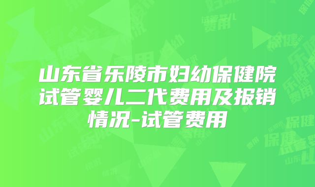 山东省乐陵市妇幼保健院试管婴儿二代费用及报销情况-试管费用