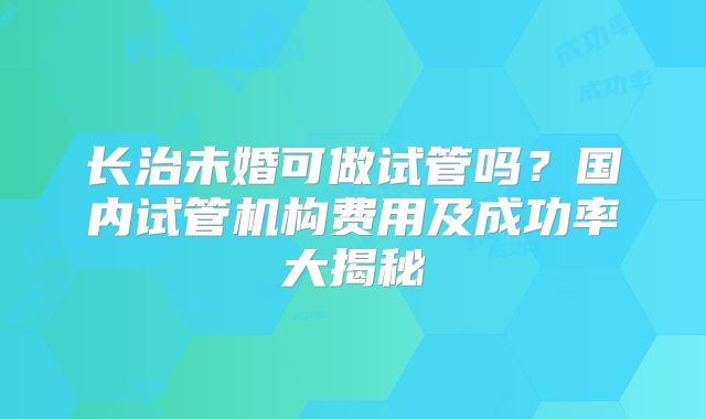 长治未婚可做试管吗？国内试管机构费用及成功率大揭秘