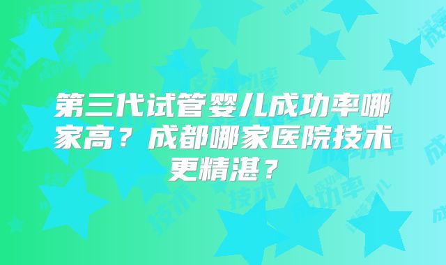 第三代试管婴儿成功率哪家高?成都哪家医院技术更精湛?