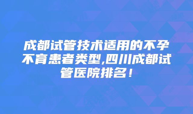 成都试管技术适用的不孕不育患者类型,四川成都试管医院排名!