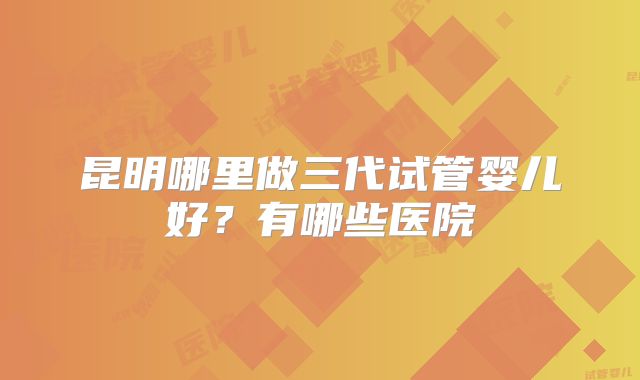 昆明哪里做三代试管婴儿好?有哪些医院