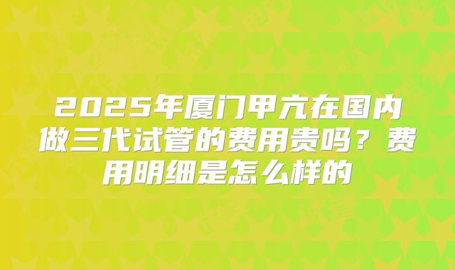 2025年厦门甲亢在国内做三代试管的费用贵吗？费用明细是怎么样的