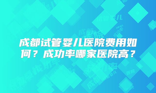 成都试管婴儿医院费用如何？成功率哪家医院高？