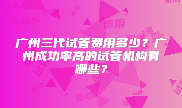 广州三代试管费用多少?广州成功率高的试管机构有哪些?