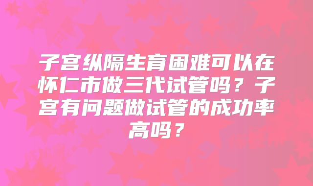 子宫纵隔生育困难可以在怀仁市做三代试管吗?子宫有问题做试管的成功率高吗?