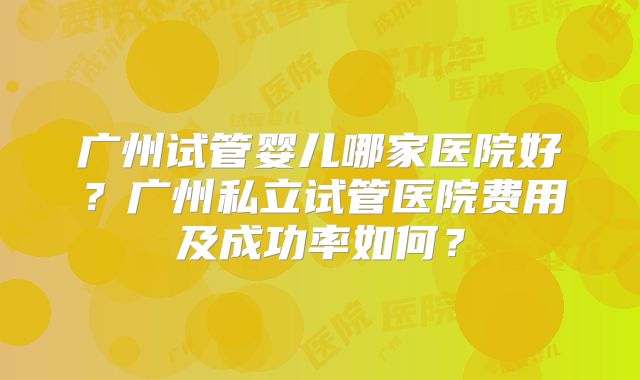 广州试管婴儿哪家医院好？广州私立试管医院费用及成功率如何？