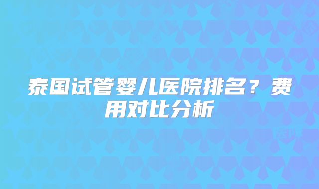 泰国试管婴儿医院排名？费用对比分析