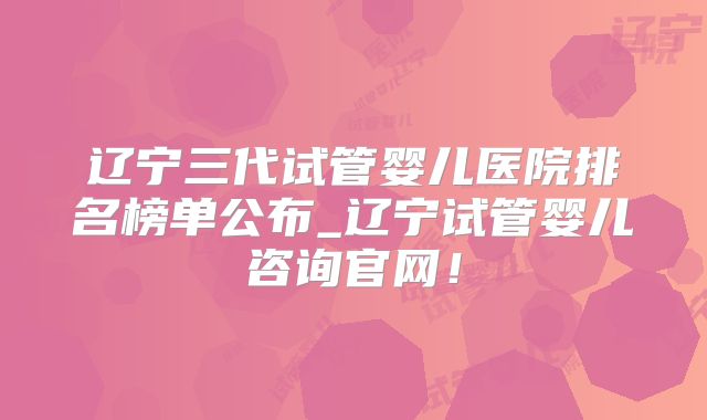 辽宁三代试管婴儿医院排名榜单公布_辽宁试管婴儿咨询官网!